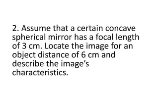 2. Assume that a certain concave
spherical mirror has a focal length
of 3 cm. Locate the image for an
object distance of 6 cm and
describe the image’s
characteristics.
 