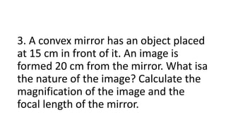 3. A convex mirror has an object placed
at 15 cm in front of it. An image is
formed 20 cm from the mirror. What isa
the nature of the image? Calculate the
magnification of the image and the
focal length of the mirror.
 