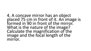 4. A concave mirror has an object
placed 75 cm in front of it. An image is
formed in 90 in front of the mirror.
What is the nature of the image?
Calculate the magnification of the
image and the focal length of the
mirror.
 