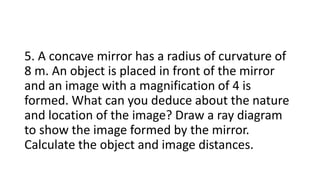 5. A concave mirror has a radius of curvature of
8 m. An object is placed in front of the mirror
and an image with a magnification of 4 is
formed. What can you deduce about the nature
and location of the image? Draw a ray diagram
to show the image formed by the mirror.
Calculate the object and image distances.
 