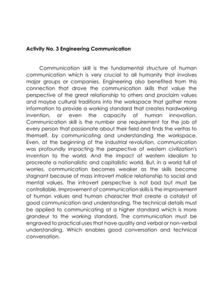 communication which is very crucial to all humanity that involves
major groups or companies. Engineering also benefited from this
connection that drove the communication skills that value the
perspective of the great relationship to others and proclaim values
and maybe cultural traditions into the workspace that gather more
information to provide a working standard that creates hardworking
invention, or even the capacity of human innovation.
Communication skill is the number one requirement for the job of
every person that passionate about their field and finds the veritas to
themself, by communicating and understanding the workspace.
Even, at the beginning of the industrial revolution, communication
was profoundly impacting the perspective of western civilization's
invention to the world. And the impact of western idealism to
procreate a nationalistic and capitalistic world. But, in a world full of
worries, communication becomes weaker as the skills become
stagnant because of mass introvert malice relationship to social and
mental values. The introvert perspective is not bad but must be
controllable. Improvement of communication skills is the improvement
of human values and human character that create a catalyst of
good communication and understanding. The technical details must
be applied to communicating at a higher standard which is more
grandeur to the working standard. The communication must be
engraved to practical uses that have quality and verbal or non-verbal
understanding. Which enables good conversation and technical
conversation.
Activity No. 3 Engineering Communication
Communication skill is the fundamental structure of human
 