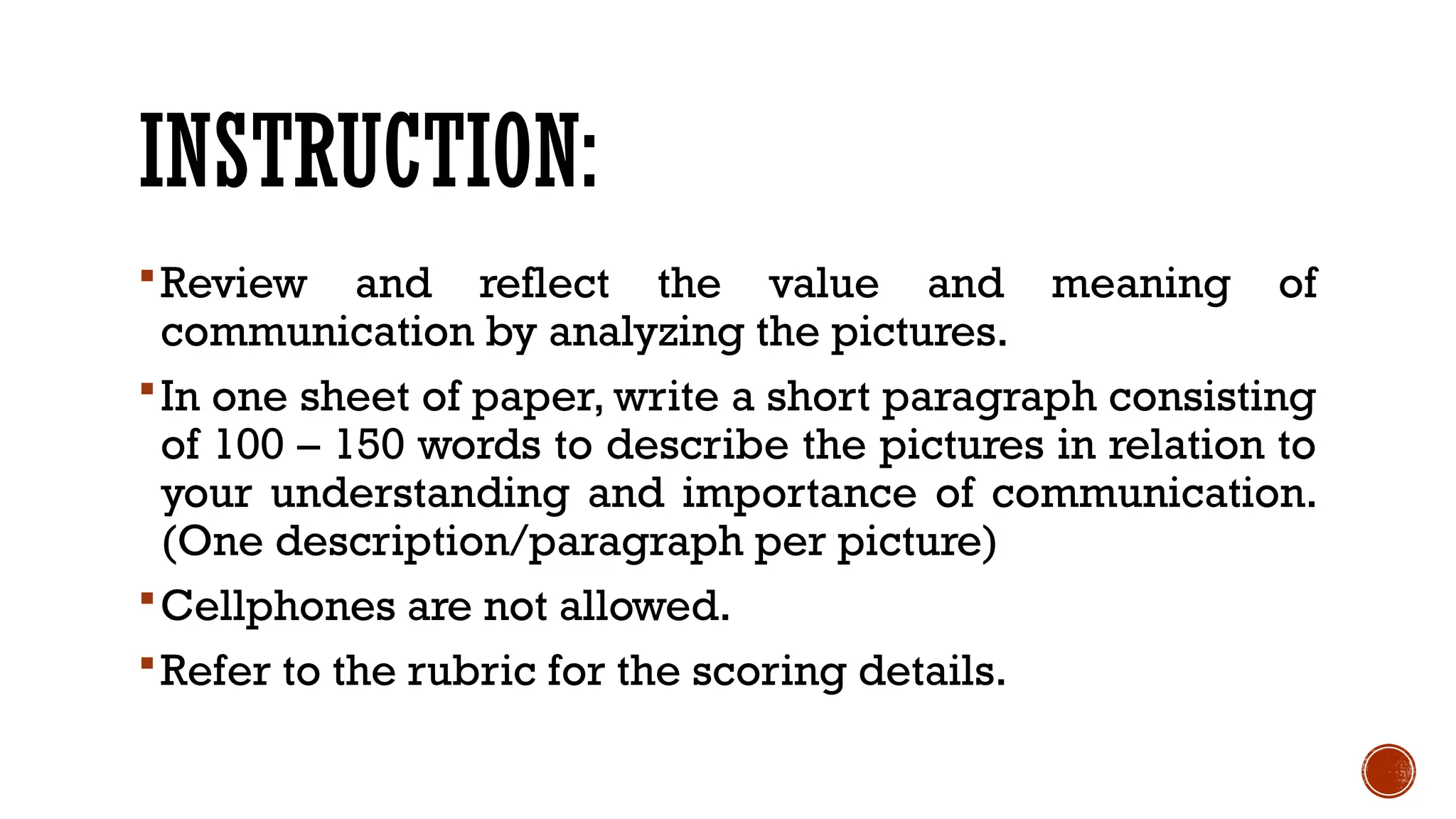 INSTRUCTION:
Review and reflect the value and meaning of
communication by analyzing the pictures.
In one sheet of paper, write a short paragraph consisting
of 100 – 150 words to describe the pictures in relation to
your understanding and importance of communication.
(One description/paragraph per picture)
Cellphones are not allowed.
Refer to the rubric for the scoring details.