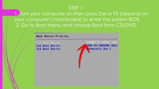 STEP 1:
1. Turn your computer on then press Del or F2 (depend on
your computer’s mainboard) to enter the system BIOS.
2. Go to Boot menu and choose Boot from CD/DVD.
 