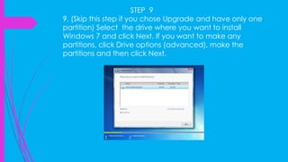 STEP 9
9. (Skip this step if you chose Upgrade and have only one
partition) Select the drive where you want to install
Windows 7 and click Next. If you want to make any
partitions, click Drive options (advanced), make the
partitions and then click Next.
 