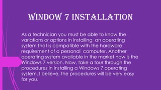 Window 7 Installation
As a technician you must be able to know the
variations or options in installing an operating
system that is compatible with the hardware
requirement of a personal computer. Another
operating system available in the market now is the
Windows 7 version. Now, take a tour through the
procedures in installing a Windows 7 operating
system. I believe, the procedures will be very easy
for you.
 