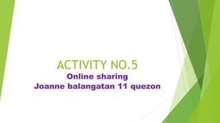 ACTIVITY NO.5
Online sharing
Joanne balangatan 11 quezon
 