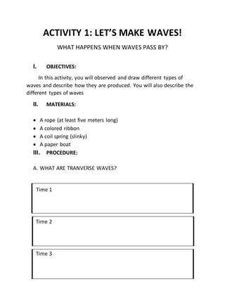 ACTIVITY 1: LET’S MAKE WAVES!
WHAT HAPPENS WHEN WAVES PASS BY?
I. OBJECTIVES:
In this activity, you will observed and draw different types of
waves and describe how they are produced. You will also describe the
different types of waves
II. MATERIALS:
 A rope (at least five meters long)
 A colored ribbon
 A coil spring (slinky)
 A paper boat
III. PROCEDURE:
A. WHAT ARE TRANVERSE WAVES?
Time 1
Time 2
Time 3
 
