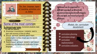 The four language types
of teaching activities are
as follow
 Classical aproaches (humanism,students need
to read the classics)
 Grammar-translation ( students need to
learn with economy of time an effort)
 Direct aproach (students need to learn
communication so they should use only second
language in class)
 Audiolingual aproach (students need operant
conditioning and behavioural modification to learn
language)
Some of the most common
aproaches are:
Aproaches
Syllabuses
Techniquess Exercises
Models for curriculum
develoment
 curriculum planning
 curriculum design
 curriculum
implementation
 curriculum evaluation.
 