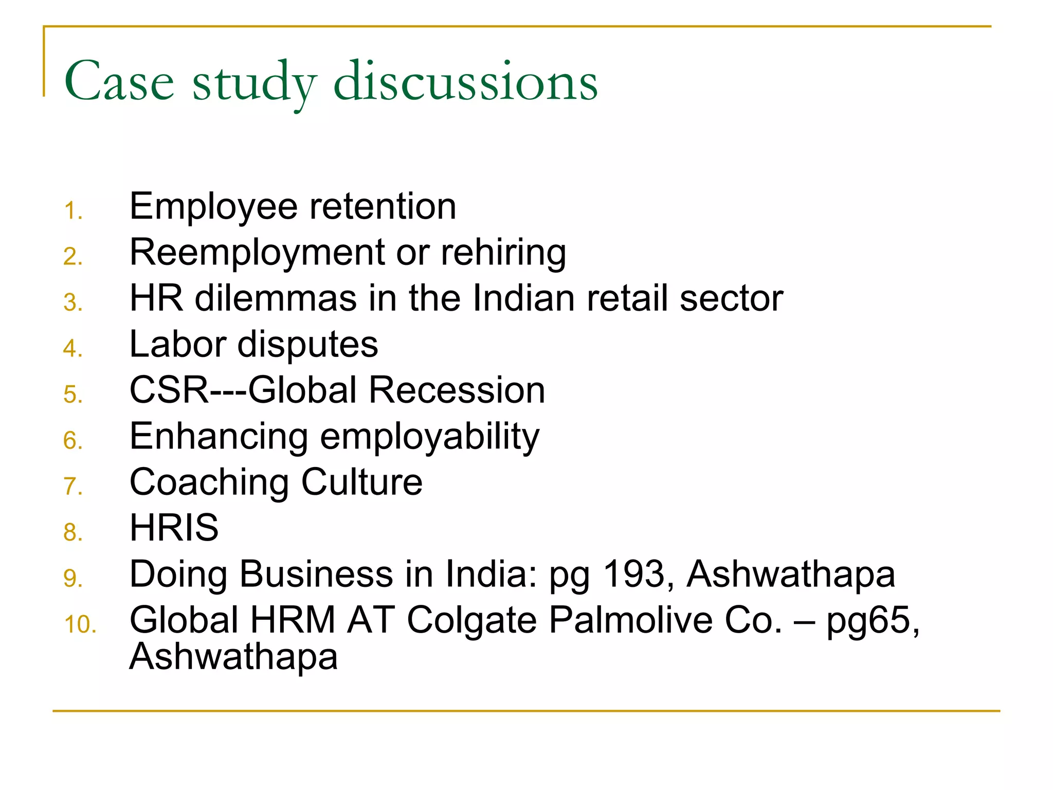 Case study discussions Employee retention Reemployment or rehiring HR dilemmas in the Indian retail sector Labor disputes CSR---Global Recession Enhancing employability Coaching Culture HRIS Doing Business in India: pg 193, Ashwathapa Global HRM AT Colgate Palmolive Co. – pg65, Ashwathapa 