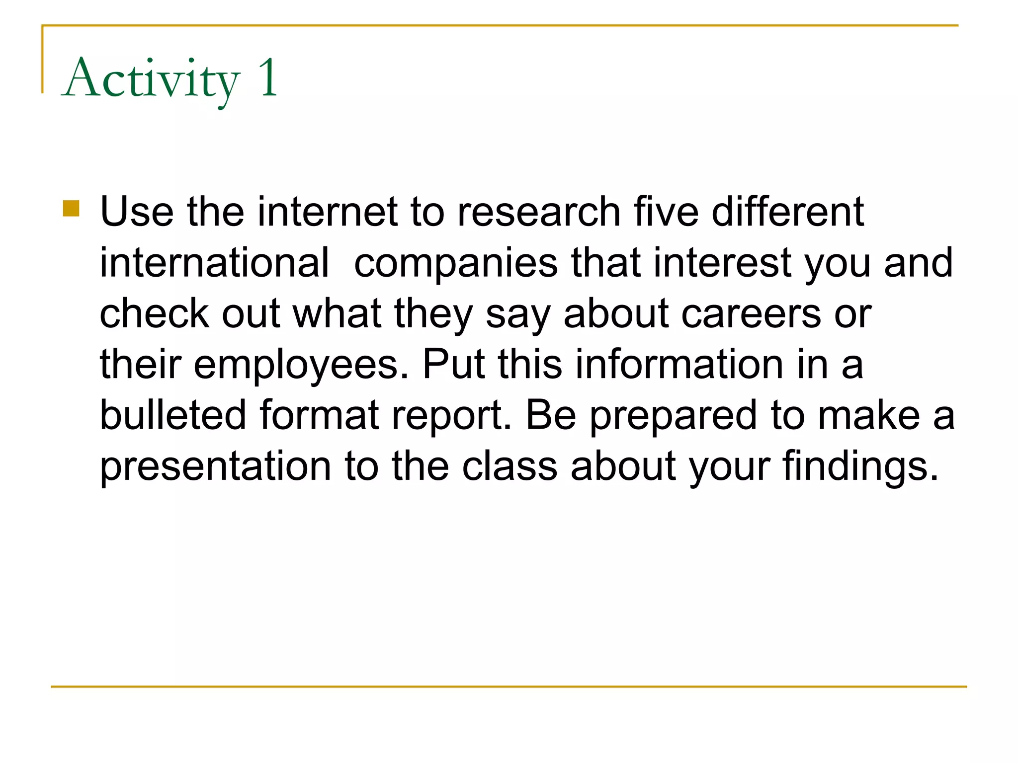 Activity 1 Use the internet to research five different international  companies that interest you and check out what they say about careers or their employees. Put this information in a bulleted format report. Be prepared to make a presentation to the class about your findings. 