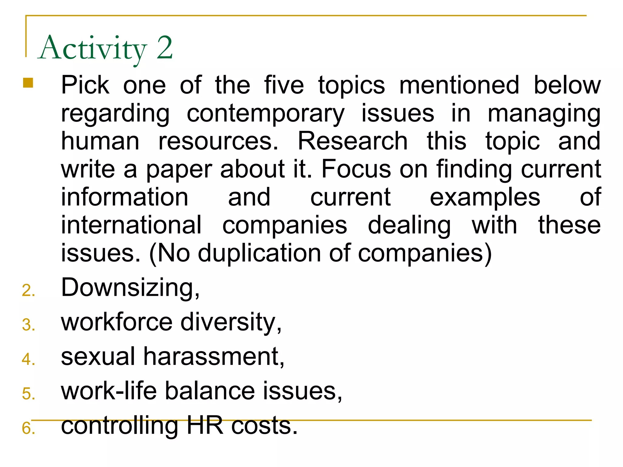 Activity 2 Pick one of the five topics mentioned below regarding contemporary issues in managing human resources. Research this topic and write a paper about it. Focus on finding current information and current examples of international companies dealing with these issues. (No duplication of companies) Downsizing,  workforce diversity,  sexual harassment,  work-life balance issues,  controlling HR costs. 