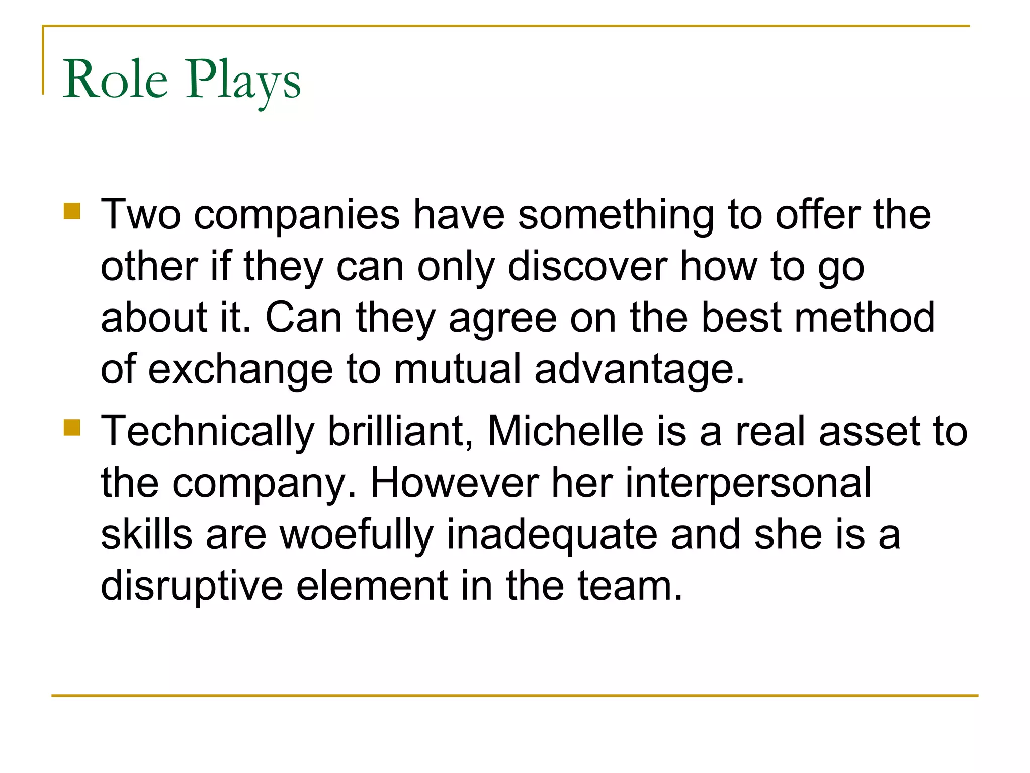 Role Plays Two companies have something to offer the other if they can only discover how to go about it. Can they agree on the best method of exchange to mutual advantage. Technically brilliant, Michelle is a real asset to the company. However her interpersonal skills are woefully inadequate and she is a disruptive element in the team. 