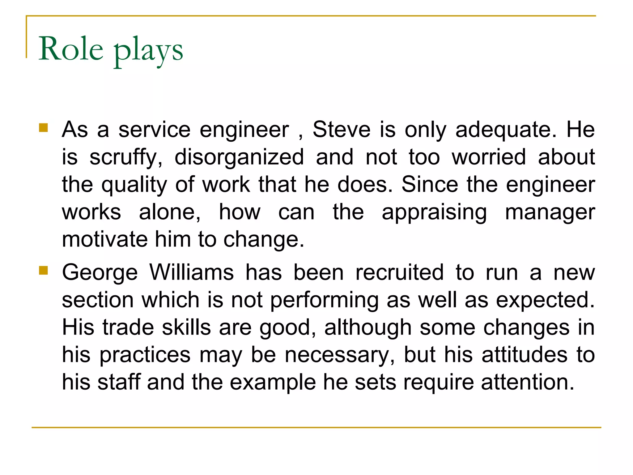 Role plays As a service engineer , Steve is only adequate. He is scruffy, disorganized and not too worried about the quality of work that he does. Since the engineer works alone, how can the appraising manager motivate him to change. George Williams has been recruited to run a new section which is not performing as well as expected. His trade skills are good, although some changes in his practices may be necessary, but his attitudes to his staff and the example he sets require attention.  