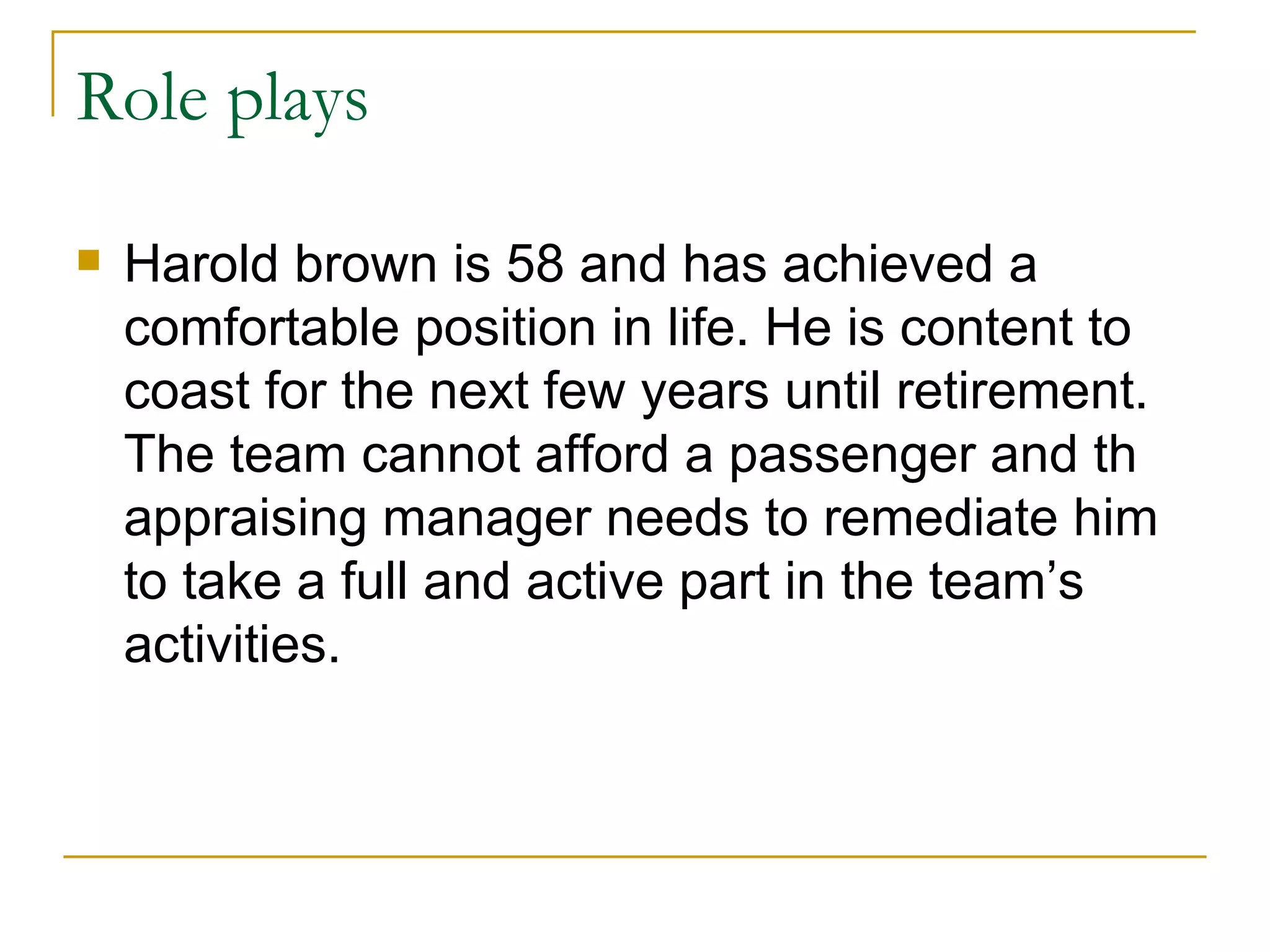 Role plays Harold brown is 58 and has achieved a comfortable position in life. He is content to coast for the next few years until retirement. The team cannot afford a passenger and th appraising manager needs to remediate him to take a full and active part in the team’s activities. 