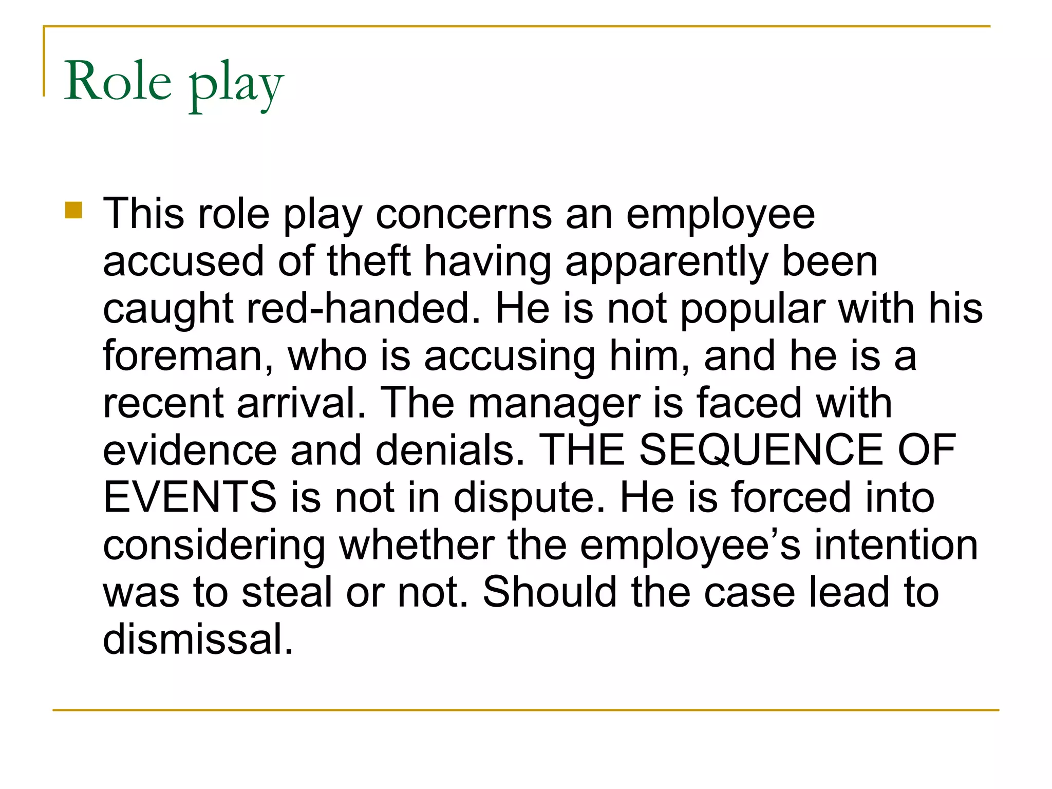 Role play This role play concerns an employee accused of theft having apparently been caught red-handed. He is not popular with his foreman, who is accusing him, and he is a recent arrival. The manager is faced with evidence and denials. THE SEQUENCE OF EVENTS is not in dispute. He is forced into considering whether the employee’s intention was to steal or not. Should the case lead to dismissal. 
