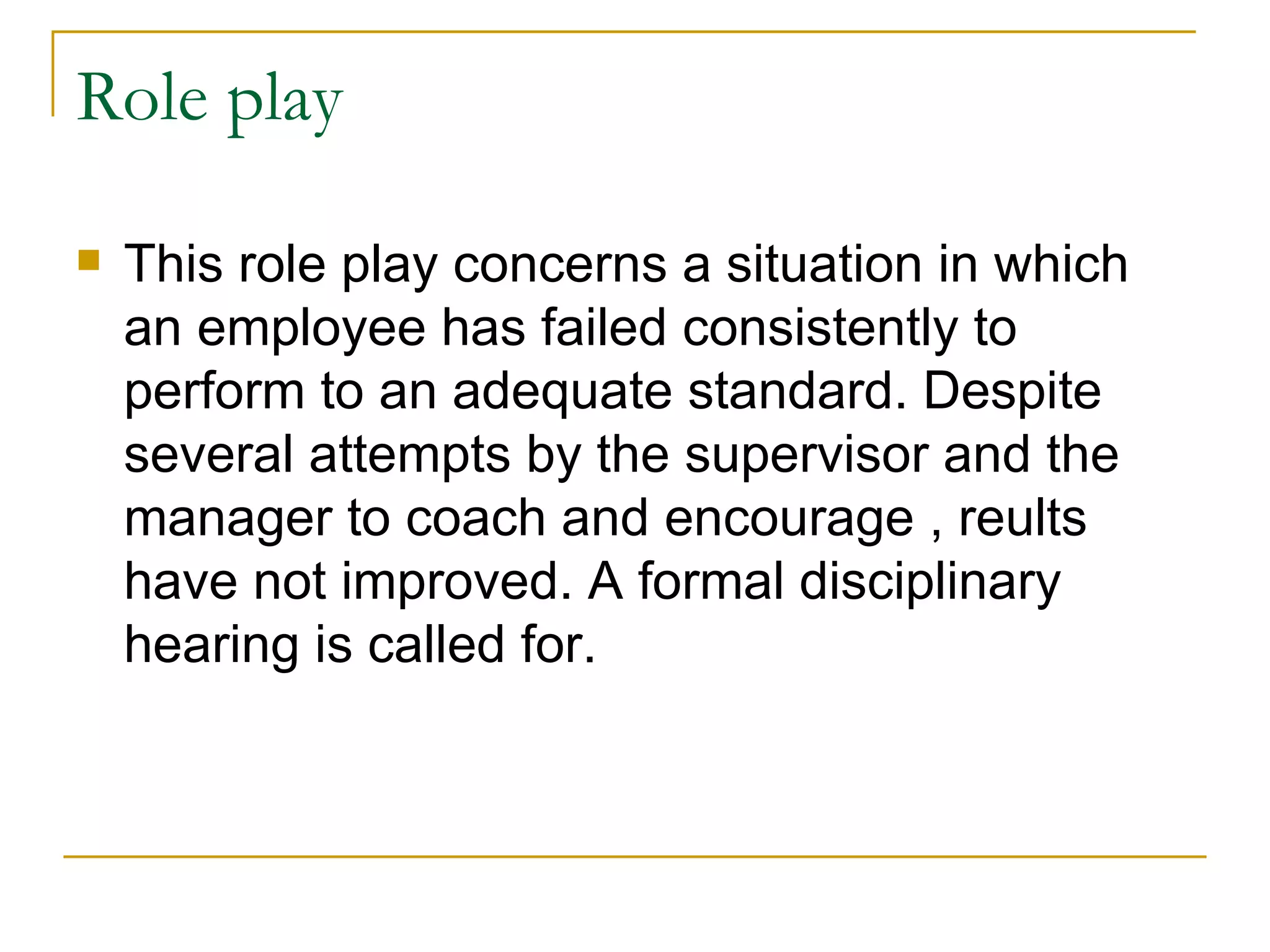 Role play This role play concerns a situation in which an employee has failed consistently to perform to an adequate standard. Despite several attempts by the supervisor and the manager to coach and encourage , reults have not improved. A formal disciplinary hearing is called for. 