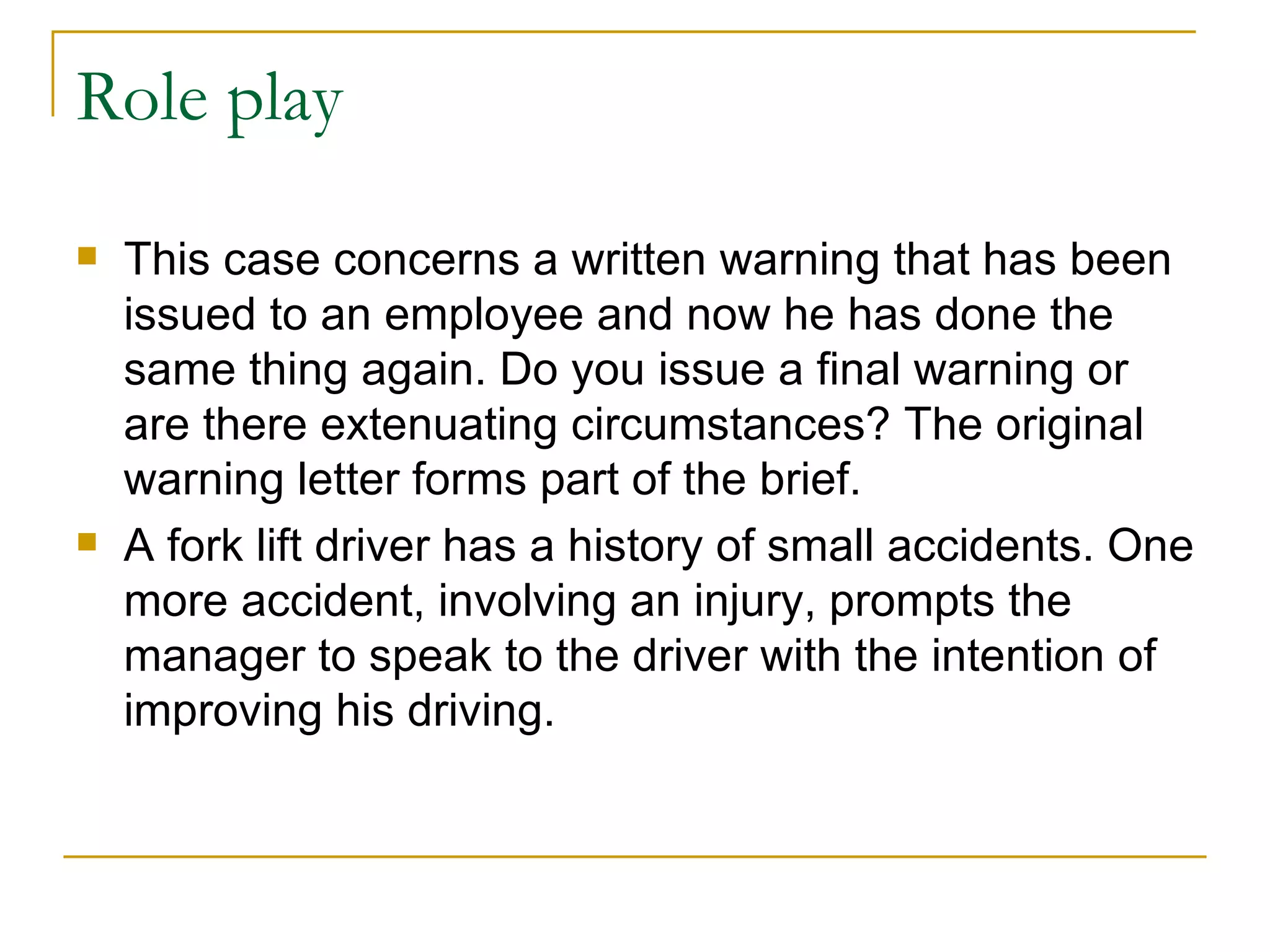 Role play This case concerns a written warning that has been issued to an employee and now he has done the same thing again. Do you issue a final warning or are there extenuating circumstances? The original warning letter forms part of the brief. A fork lift driver has a history of small accidents. One more accident, involving an injury, prompts the manager to speak to the driver with the intention of improving his driving. 