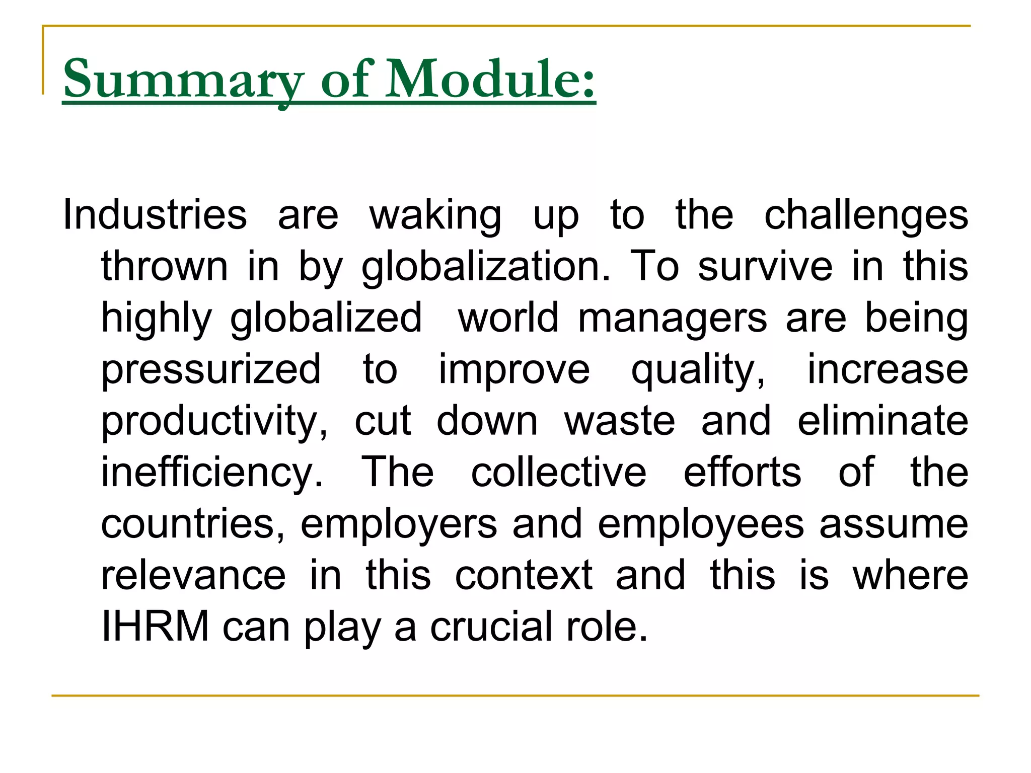 Summary of Module:   Industries are waking up to the challenges thrown in by globalization. To survive in this highly globalized  world managers are being pressurized to improve quality, increase productivity, cut down waste and eliminate inefficiency. The collective efforts of the countries, employers and employees assume relevance in this context and this is where IHRM can play a crucial role. 