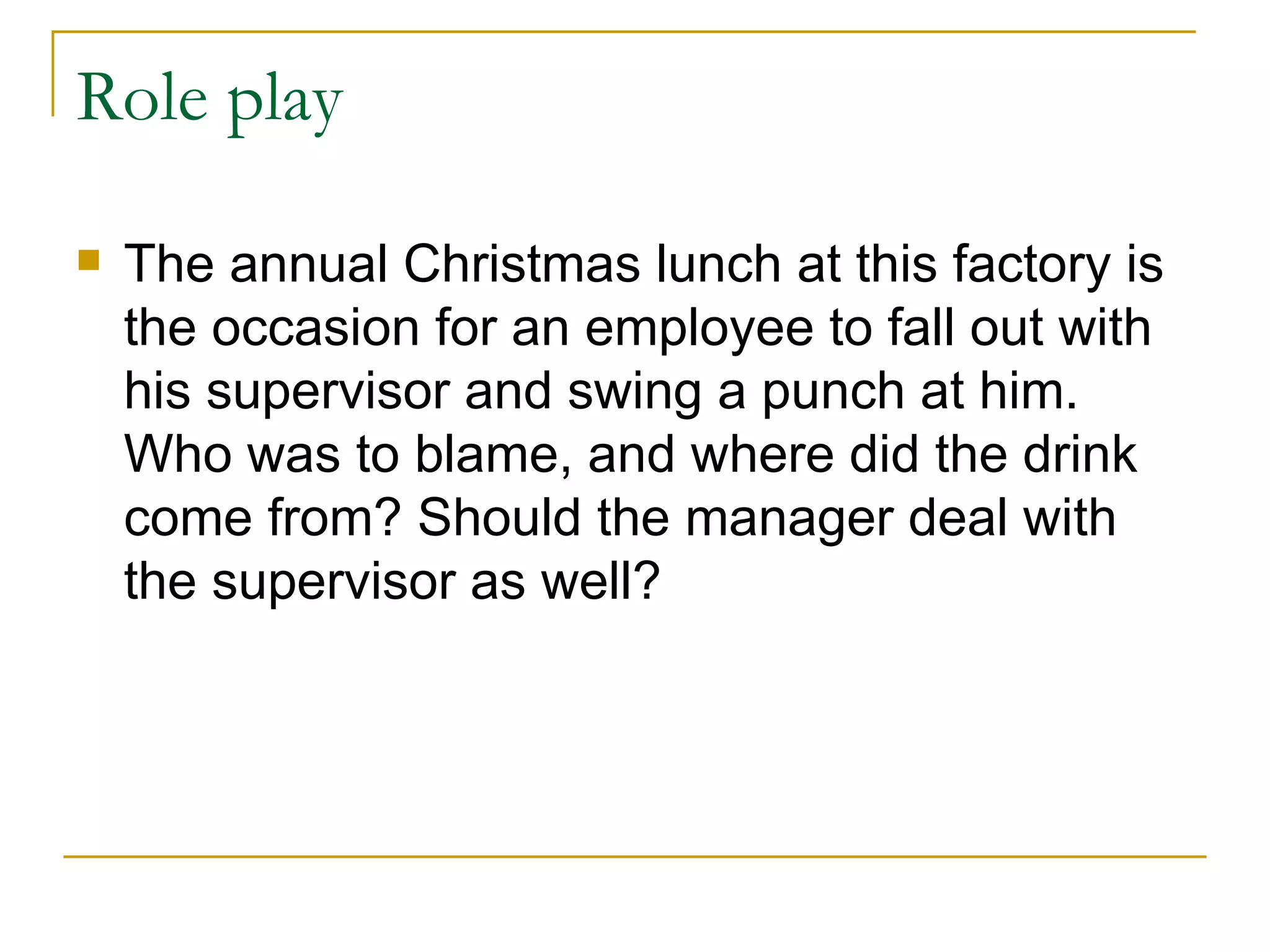 Role play The annual Christmas lunch at this factory is the occasion for an employee to fall out with his supervisor and swing a punch at him. Who was to blame, and where did the drink come from? Should the manager deal with the supervisor as well? 
