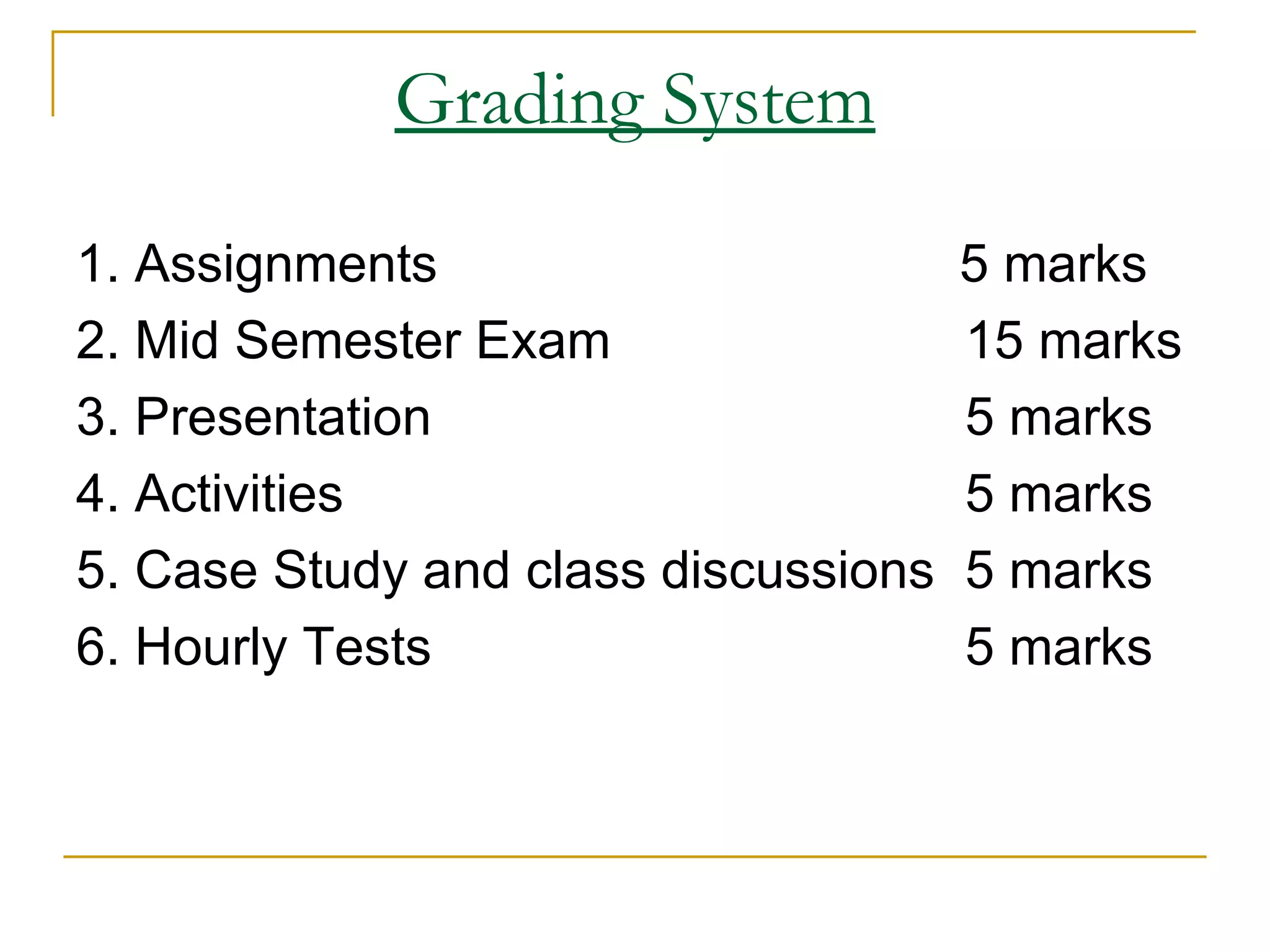 Grading System 1. Assignments   5 marks 2. Mid Semester Exam  15 marks 3. Presentation  5 marks 4. Activities 5 marks 5. Case Study and class discussions 5 marks 6. Hourly Tests 5 marks 