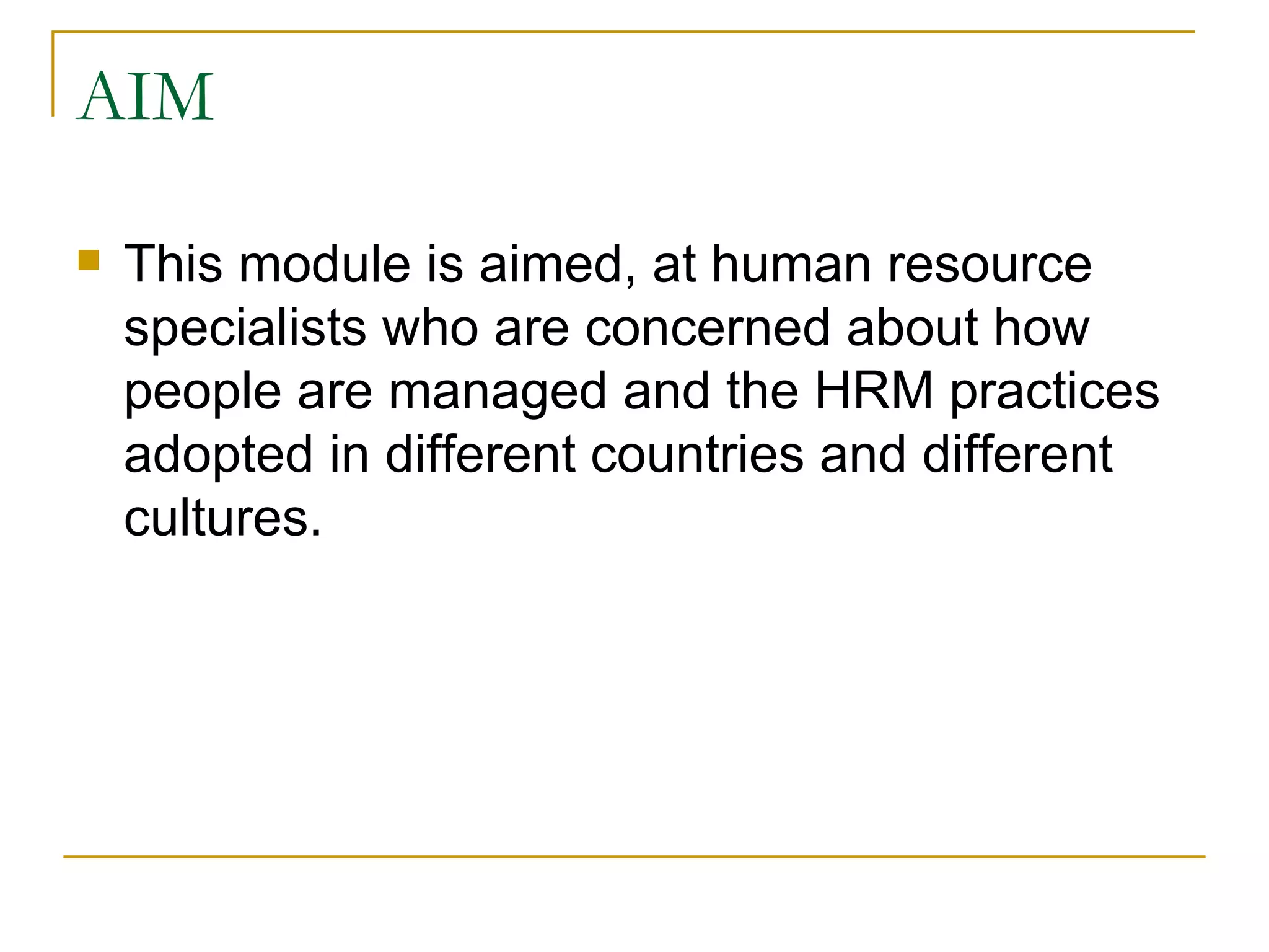 AIM This module is aimed, at human resource specialists who are concerned about how people are managed and the HRM practices adopted in different countries and different cultures.  
