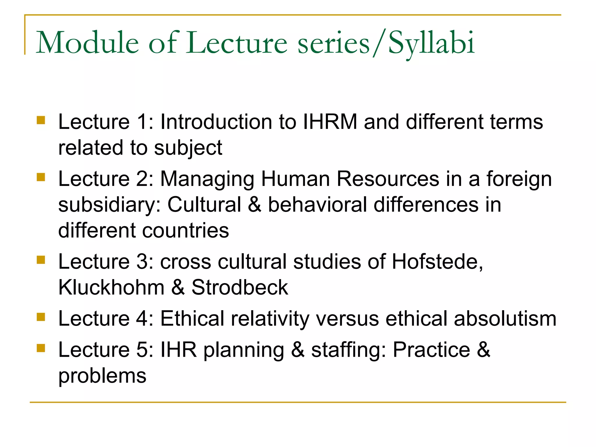 Module of Lecture series/Syllabi Lecture 1: Introduction to IHRM and different terms related to subject Lecture 2: Managing Human Resources in a foreign subsidiary: Cultural & behavioral differences in different countries Lecture 3: cross cultural studies of Hofstede, Kluckhohm & Strodbeck Lecture 4: Ethical relativity versus ethical absolutism Lecture 5: IHR planning & staffing: Practice & problems 