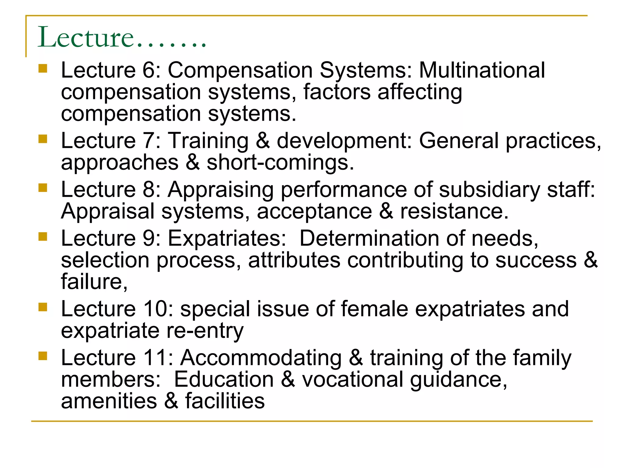 Lecture……. Lecture 6: Compensation Systems: Multinational compensation systems, factors affecting compensation systems. Lecture 7: Training & development: General practices, approaches & short-comings. Lecture 8: Appraising performance of subsidiary staff: Appraisal systems, acceptance & resistance.  Lecture 9: Expatriates:  Determination of needs, selection process, attributes contributing to success & failure, Lecture 10: special issue of female expatriates and expatriate re-entry Lecture 11: Accommodating & training of the family members:  Education & vocational guidance, amenities & facilities 
