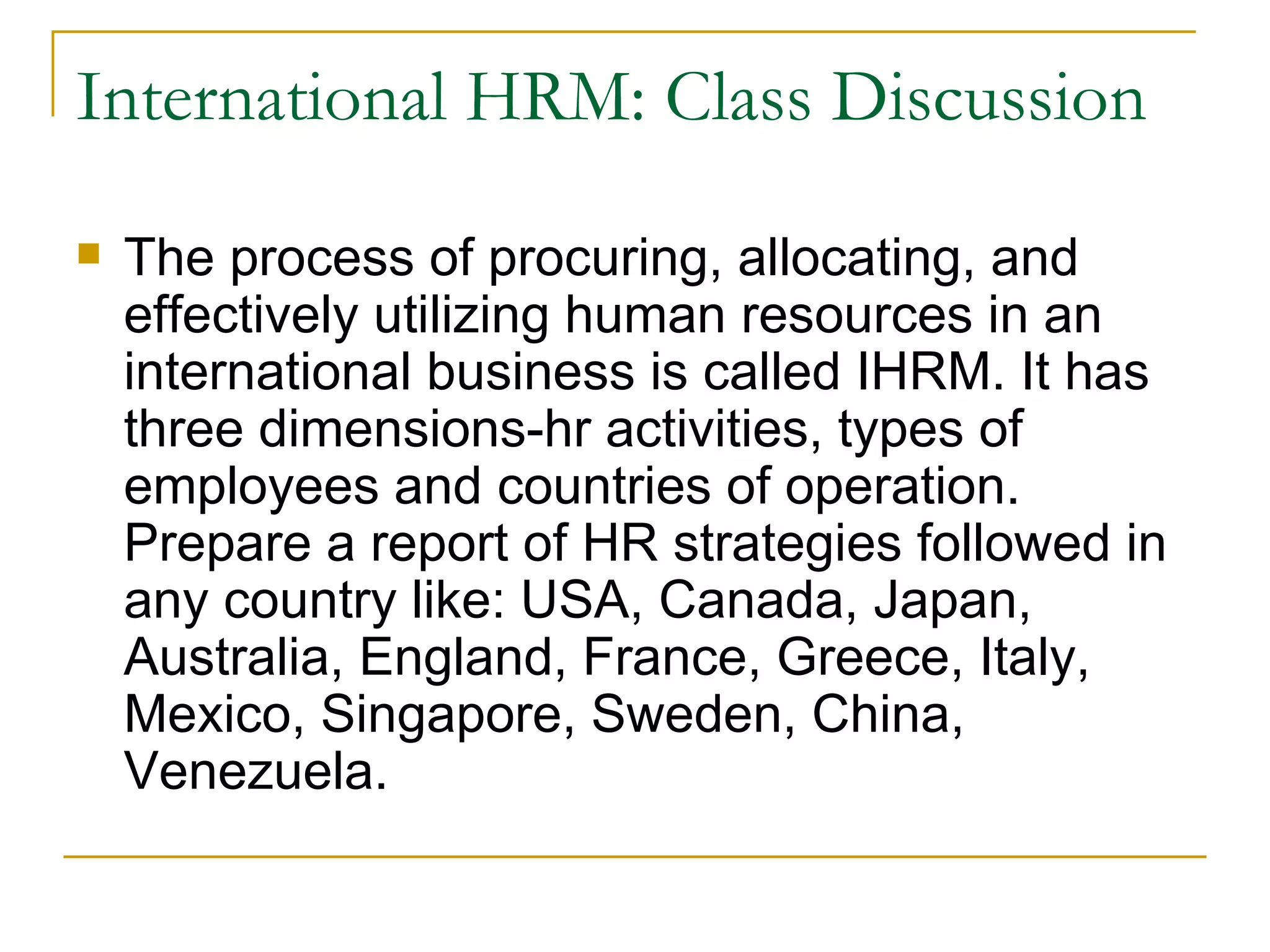International HRM: Class Discussion The process of procuring, allocating, and effectively utilizing human resources in an international business is called IHRM. It has three dimensions-hr activities, types of employees and countries of operation. Prepare a report of HR strategies followed in any country like: USA, Canada, Japan, Australia, England, France, Greece, Italy, Mexico, Singapore, Sweden, China, Venezuela.  