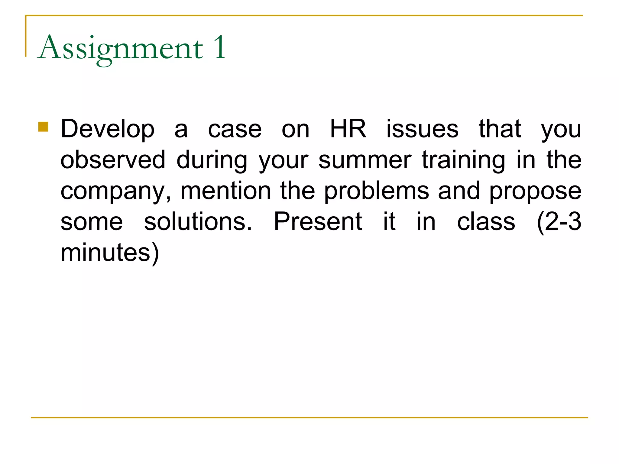 Assignment 1 Develop a case on HR issues that you observed during your summer training in the company, mention the problems and propose some solutions. Present it in class (2-3 minutes)  