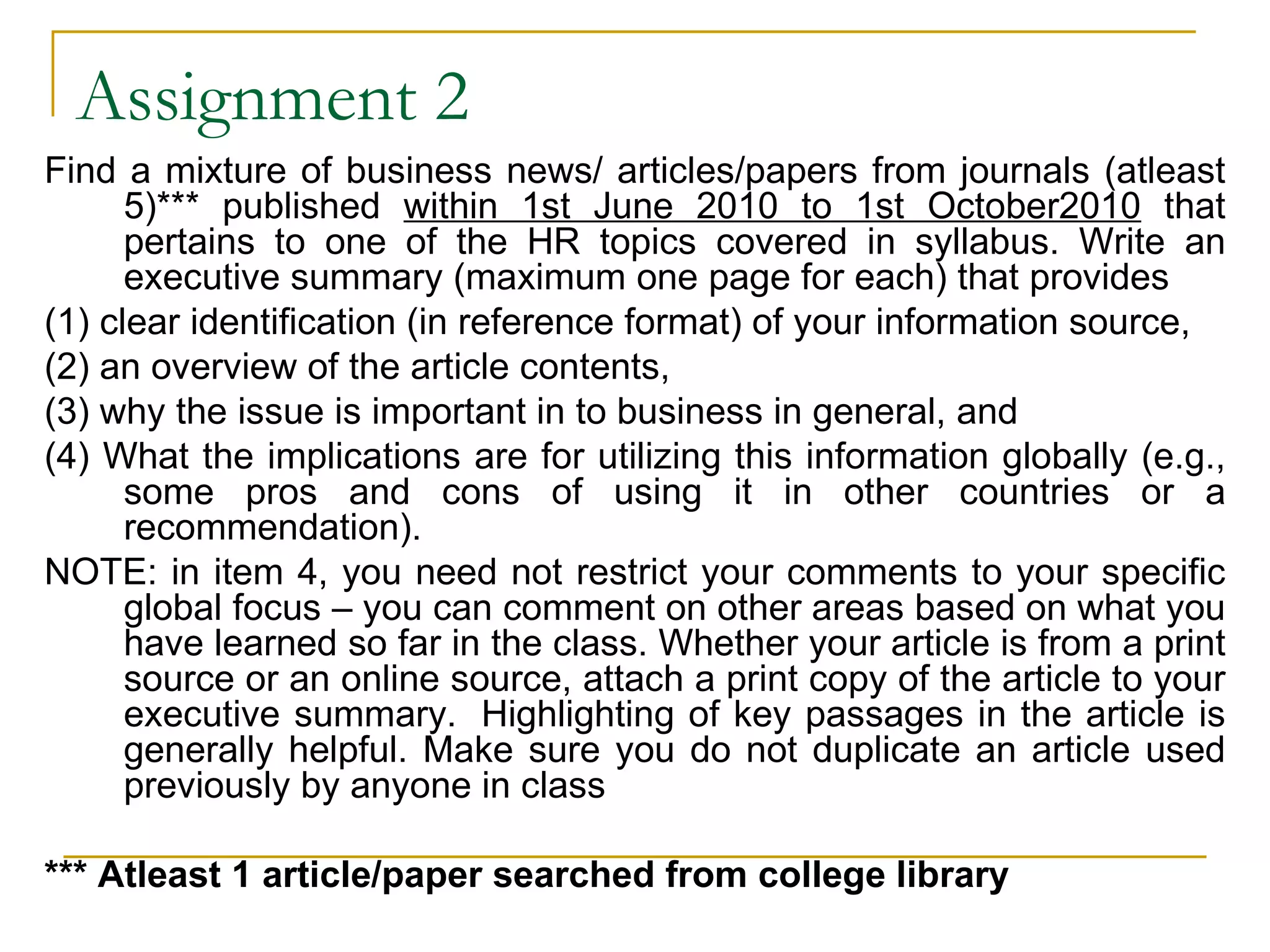Assignment 2 Find a mixture of business news/ articles/papers from journals (atleast 5)*** published  within 1st June 2010 to 1st October2010  that pertains to one of the HR topics covered in syllabus. Write an executive summary (maximum one page for each) that provides (1) clear identification (in reference format) of your information source,  (2) an overview of the article contents,  (3) why the issue is important in to business in general, and  (4) What the implications are for utilizing this information globally (e.g., some pros and cons of using it in other countries or a recommendation).   NOTE: in item 4, you need not restrict your comments to your specific global focus – you can comment on other areas based on what you have learned so far in the class. Whether your article is from a print source or an online source, attach a print copy of the article to your executive summary.  Highlighting of key passages in the article is generally helpful. Make sure you do not duplicate an article used previously by anyone in class *** Atleast 1 article/paper searched from college library 