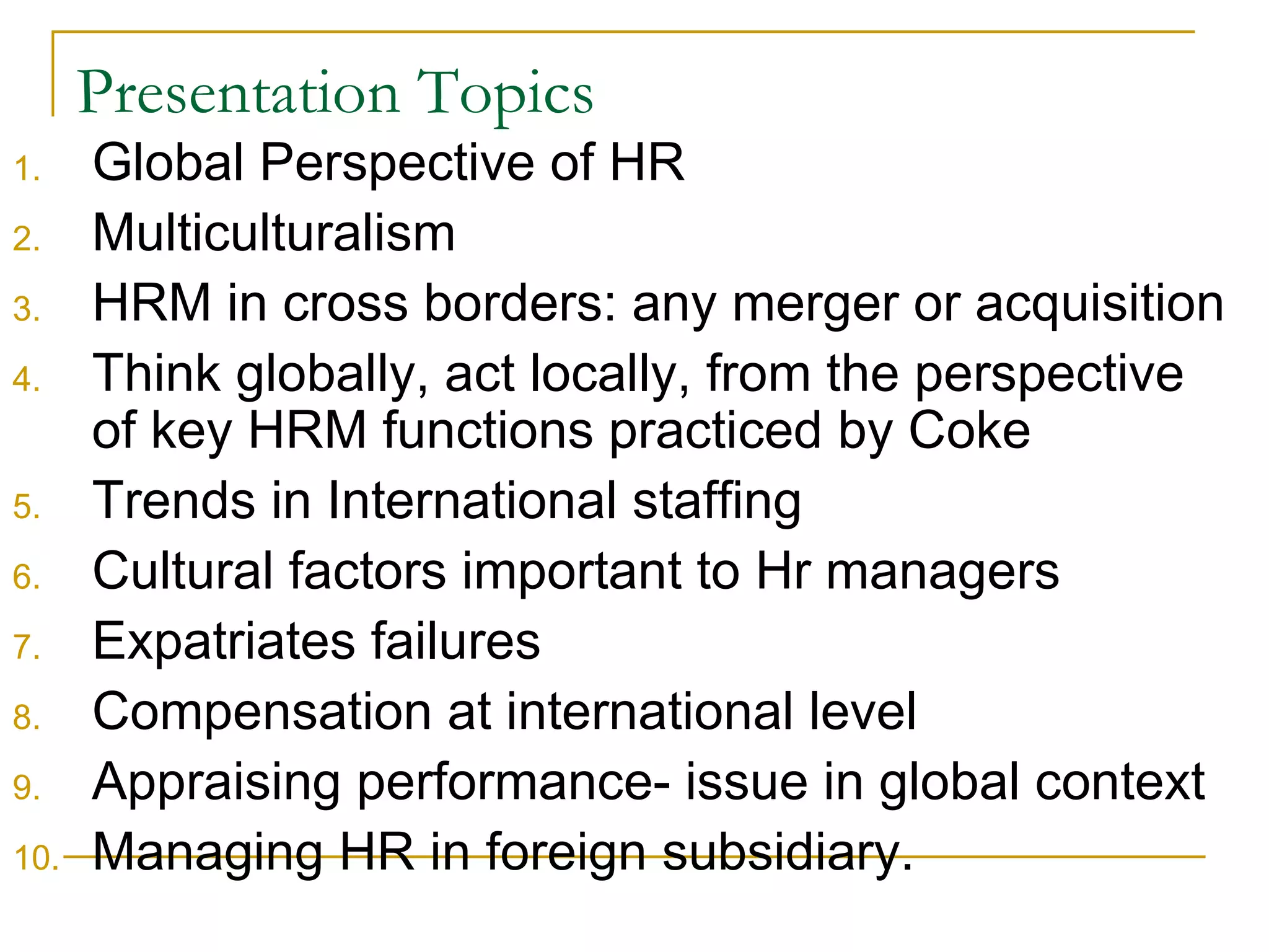 Presentation Topics Global Perspective of HR Multiculturalism HRM in cross borders: any merger or acquisition Think globally, act locally, from the perspective of key HRM functions practiced by Coke Trends in International staffing Cultural factors important to Hr managers Expatriates failures Compensation at international level Appraising performance- issue in global context Managing HR in foreign subsidiary. 