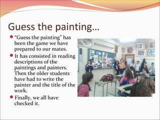 Guess the painting…
“Guess the painting” has
been the game we have
prepared to our mates.
It has consisted in reading
descriptions of the
paintings and painters.
Then the older students
have had to write the
painter and the title of the
work.
Finally, we all have
checked it.