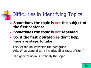 Difficulties in Identifying Topics
 Sometimes the topic is not the subject of
the first sentence.
 Sometimes the topic is not repeated.
 So, if the first 2 strategies don’t help,
here are steps to take:
Look at the nouns within the paragraph.
Ask: What general term includes all or most of them?
The general noun is probably the topic.
 
