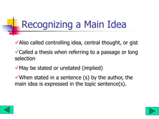 Recognizing a Main Idea
Also called controlling idea, central thought, or gist
Called a thesis when referring to a passage or long
selection
May be stated or unstated (implied)
When stated in a sentence (s) by the author, the
main idea is expressed in the topic sentence(s).
 