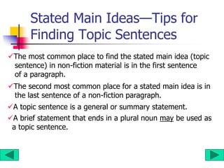 Stated Main Ideas—Tips for
Finding Topic Sentences
The most common place to find the stated main idea (topic
sentence) in non-fiction material is in the first sentence
of a paragraph.
The second most common place for a stated main idea is in
the last sentence of a non-fiction paragraph.
A topic sentence is a general or summary statement.
A brief statement that ends in a plural noun may be used as
a topic sentence.
 