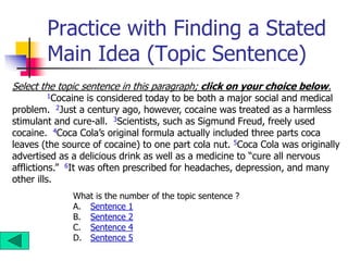 Practice with Finding a Stated
Main Idea (Topic Sentence)
Select the topic sentence in this paragraph; click on your choice below.
1Cocaine is considered today to be both a major social and medical
problem. 2Just a century ago, however, cocaine was treated as a harmless
stimulant and cure-all. 3Scientists, such as Sigmund Freud, freely used
cocaine. 4Coca Cola’s original formula actually included three parts coca
leaves (the source of cocaine) to one part cola nut. 5Coca Cola was originally
advertised as a delicious drink as well as a medicine to “cure all nervous
afflictions.” 6It was often prescribed for headaches, depression, and many
other ills.
What is the number of the topic sentence ?
A. Sentence 1
B. Sentence 2
C. Sentence 4
D. Sentence 5
 