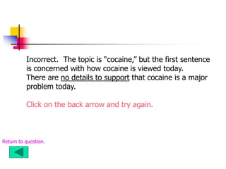 Incorrect. The topic is “cocaine,” but the first sentence
is concerned with how cocaine is viewed today.
There are no details to support that cocaine is a major
problem today.
Click on the back arrow and try again.
Return to question.
 