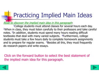 Practicing Implied Main Ideas
Read to discover the implied main idea in this paragraph:
1College students must attend classes for several hours each day.
2When in class, they must listen carefully to their professors and take careful
notes. 3In addition, students must spend many hours reading difficult
textbooks that deal with many varied subjects. 4Furthermore, college
students must take a few hours daily to complete homework assignments
and to prepare for regular exams. 5Besides all this, they must frequently
do research papers and write essays.
Click on the forward button to select the best statement of
the implied main idea for this paragraph.
 