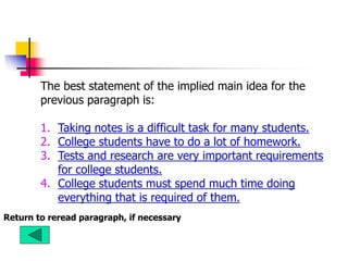 The best statement of the implied main idea for the
previous paragraph is:
1. Taking notes is a difficult task for many students.
2. College students have to do a lot of homework.
3. Tests and research are very important requirements
for college students.
4. College students must spend much time doing
everything that is required of them.
Return to reread paragraph, if necessary
 