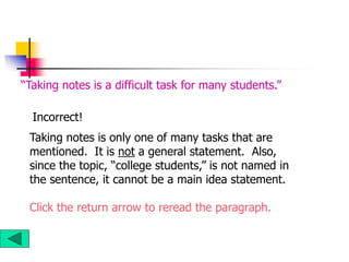 Taking notes is only one of many tasks that are
mentioned. It is not a general statement. Also,
since the topic, “college students,” is not named in
the sentence, it cannot be a main idea statement.
Click the return arrow to reread the paragraph.
“Taking notes is a difficult task for many students.”
Incorrect!
 