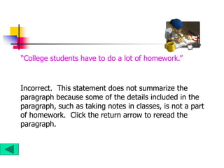 Incorrect. This statement does not summarize the
paragraph because some of the details included in the
paragraph, such as taking notes in classes, is not a part
of homework. Click the return arrow to reread the
paragraph.
“College students have to do a lot of homework.”
 
