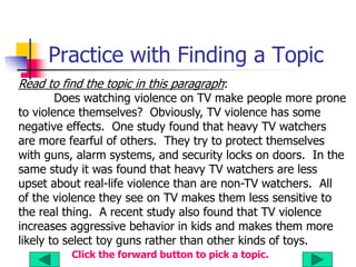 Practice with Finding a Topic
Read to find the topic in this paragraph:
Does watching violence on TV make people more prone
to violence themselves? Obviously, TV violence has some
negative effects. One study found that heavy TV watchers
are more fearful of others. They try to protect themselves
with guns, alarm systems, and security locks on doors. In the
same study it was found that heavy TV watchers are less
upset about real-life violence than are non-TV watchers. All
of the violence they see on TV makes them less sensitive to
the real thing. A recent study also found that TV violence
increases aggressive behavior in kids and makes them more
likely to select toy guns rather than other kinds of toys.
Click the forward button to pick a topic.
 