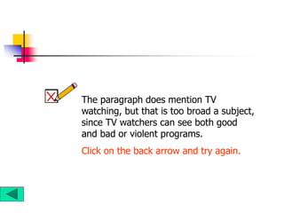 The paragraph does mention TV
watching, but that is too broad a subject,
since TV watchers can see both good
and bad or violent programs.
Click on the back arrow and try again.
 