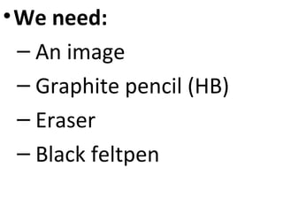 • We need:
– An image
– Graphite pencil (HB)
– Eraser
– Black feltpen

 