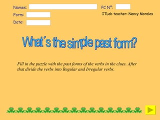 Names:  Form:  Date:  ITLab teacher: Nancy Morales  PC Nº:  What´s the simple past form? Fill in the puzzle with the past forms of the verbs in the clues. After that divide the verbs into Regular and Irregular verbs.  