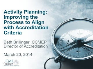 Activity Planning:
Improving the
Process to Align
with Accreditation
Criteria
Beth Brillinger, CCMEP
Director of Accreditation
March 20, 2014
 