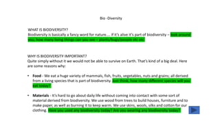 WHAT IS BIODIVERSITY?
Biodiversity is basically a fancy word for nature.... if it’s alive it’s part of biodiversity – look around
you, how many living things can you see – plants/bugs/people etc etc
Bio -Diversity
WHY IS BIODIVERSITY IMPORTANT?
Quite simply without it we would not be able to survive on Earth. That’s kind of a big deal. Here
are some reasons why:
• Food - We eat a huge variety of mammals, fish, fruits, vegetables, nuts and grains; all derived
from a living species that is part of biodiversity. Just think, how many different species will you
eat today?
• Materials - It’s hard to go about daily life without coming into contact with some sort of
material derived from biodiversity. We use wood from trees to build houses, furniture and to
make paper, as well as burning it to keep warm. We use skins, wools, silks and cotton for our
clothing. Have you used any biodiversity today? Are you wearing any biodiversity today?
 