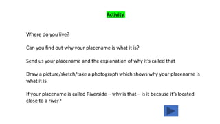 Activity
Where do you live?
Can you find out why your placename is what it is?
Send us your placename and the explanation of why it’s called that
Draw a picture/sketch/take a photograph which shows why your placename is
what it is
If your placename is called Riverside – why is that – is it because it’s located
close to a river?
 