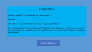 Congratulations
you have completed all of our Heritage and Information pack
Well done
Why not be a solo explorer in Portrun for a day – bring family and friends
Draw-sketch-paint-take a photo of any piece of heritage/flora/fauna that you see in the Portrun area, send to
portrun.ie leaving your e-mail address, we will contact you to present you with your Certificate of Participation
and a small gift
Click to end slide show
 