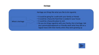 Heritage
What is heritage
Heritage are things like what you like to do regularly
• It could be going for a walk with your family or friends
• It could be a favourite food that is cooked in your house
• It could be a favourite place to visit.
• Do you do things regularly with your family, this is heritage. Ask
your parents/grandparents or friendly adult what they did on a
regular basis with their family when they were growing up
 
